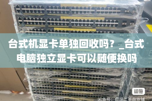台式机显卡单独回收吗？_台式电脑独立显卡可以随便换吗
