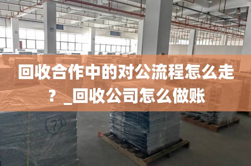 回收合作中的对公流程怎么走？_回收公司怎么做账