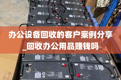 办公设备回收的客户案例分享_回收办公用品赚钱吗