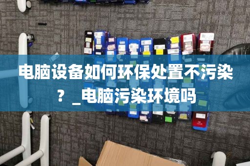 电脑设备如何环保处置不污染?_电脑污染环境吗