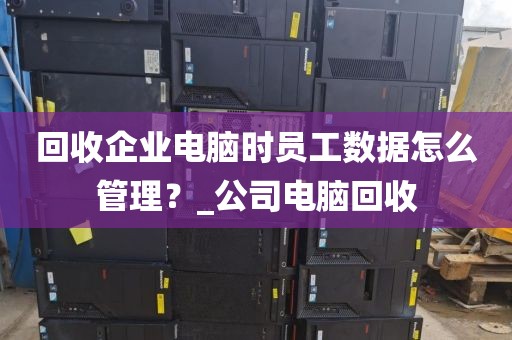 回收企业电脑时员工数据怎么管理？_公司电脑回收