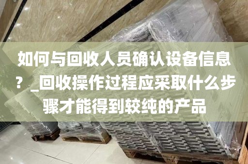 如何与回收人员确认设备信息?_回收操作过程应采取什么步骤才能得到较纯的产品