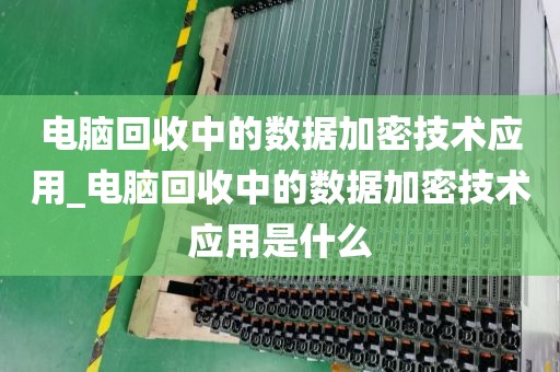 电脑回收中的数据加密技术应用_电脑回收中的数据加密技术应用是什么