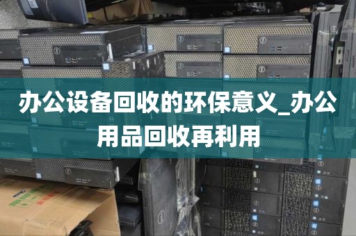 办公设备回收的环保意义_办公用品回收再利用