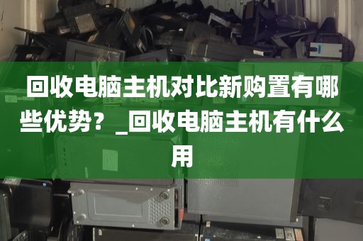 回收电脑主机对比新购置有哪些优势？_回收电脑主机有什么用