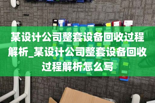 某设计公司整套设备回收过程解析_某设计公司整套设备回收过程解析怎么写