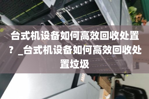 台式机设备如何高效回收处置?_台式机设备如何高效回收处置垃圾