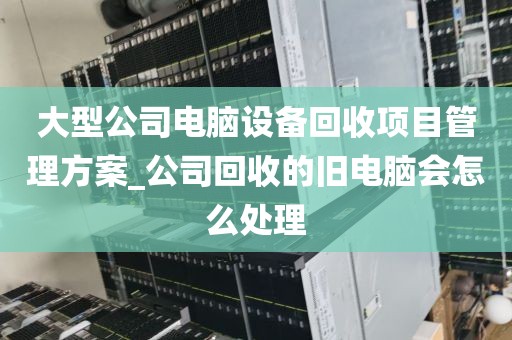 大型公司电脑设备回收项目管理方案_公司回收的旧电脑会怎么处理