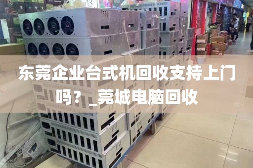 东莞企业台式机回收支持上门吗？_莞城电脑回收