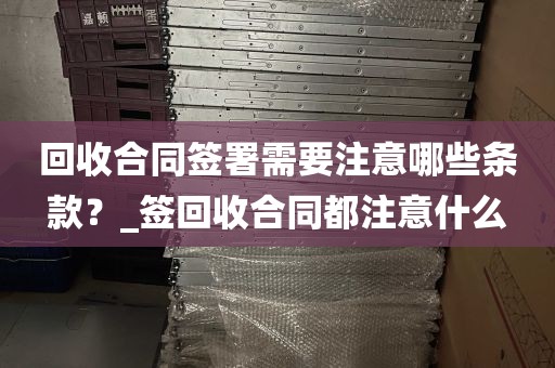 回收合同签署需要注意哪些条款?_签回收合同都注意什么