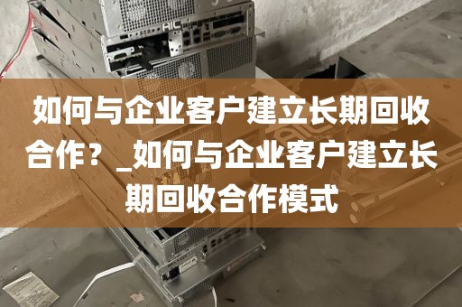 如何与企业客户建立长期回收合作?_如何与企业客户建立长期回收合作模式