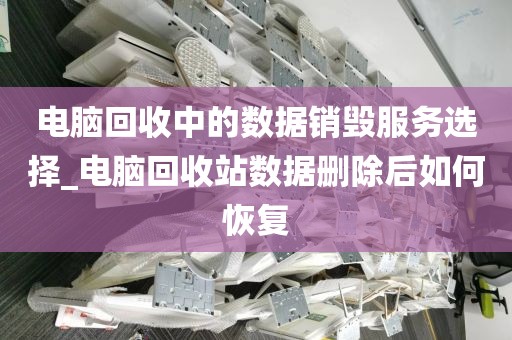电脑回收中的数据销毁服务选择_电脑回收站数据删除后如何恢复