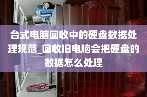 台式电脑回收中的硬盘数据处理规范_回收旧电脑会把硬盘的数据怎么处理