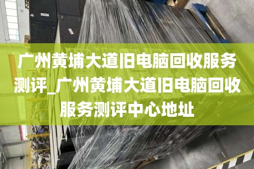 广州黄埔大道旧电脑回收服务测评_广州黄埔大道旧电脑回收服务测评中心地址