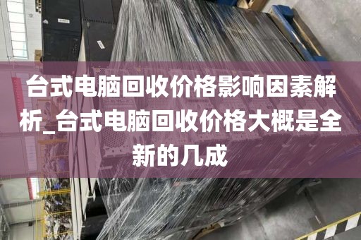 台式电脑回收价格影响因素解析_台式电脑回收价格大概是全新的几成