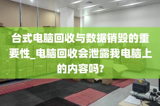 台式电脑回收与数据销毁的重要性_电脑回收会泄露我电脑上的内容吗?
