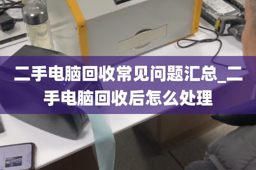 二手电脑回收常见问题汇总_二手电脑回收后怎么处理