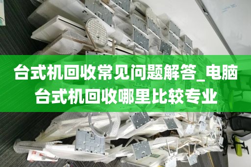 台式机回收常见问题解答_电脑台式机回收哪里比较专业