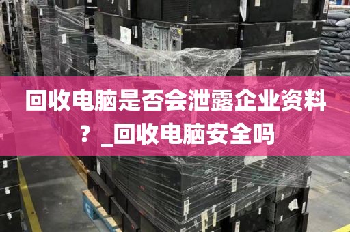 回收电脑是否会泄露企业资料？_回收电脑安全吗