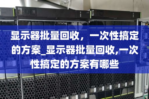 显示器批量回收，一次性搞定的方案_显示器批量回收,一次性搞定的方案有哪些
