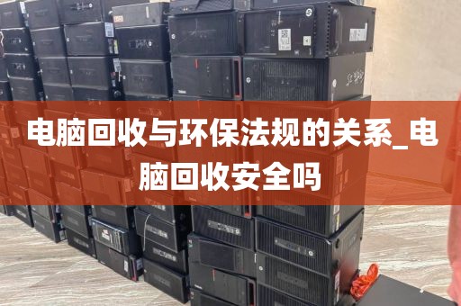 电脑回收与环保法规的关系_电脑回收安全吗