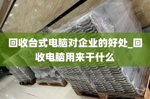 回收台式电脑对企业的好处_回收电脑用来干什么