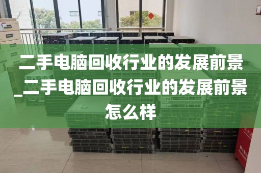 二手电脑回收行业的发展前景_二手电脑回收行业的发展前景怎么样