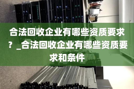 合法回收企业有哪些资质要求？_合法回收企业有哪些资质要求和条件