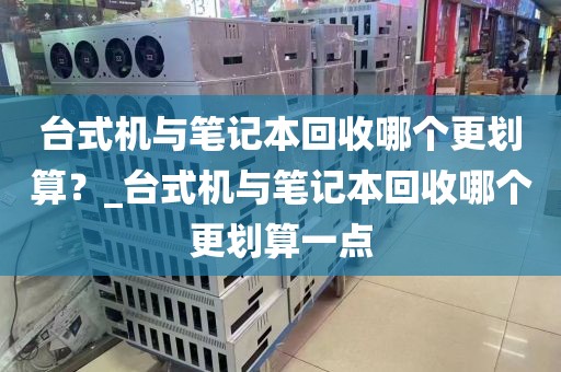 台式机与笔记本回收哪个更划算？_台式机与笔记本回收哪个更划算一点