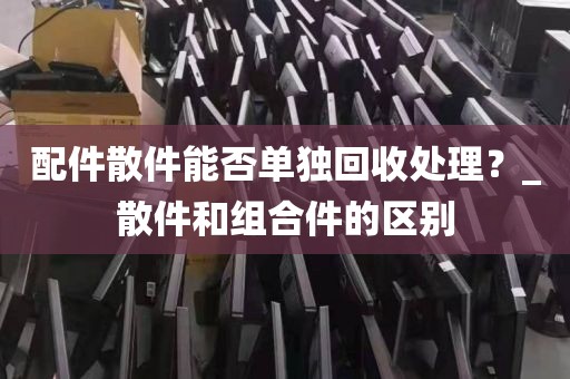 配件散件能否单独回收处理？_散件和组合件的区别