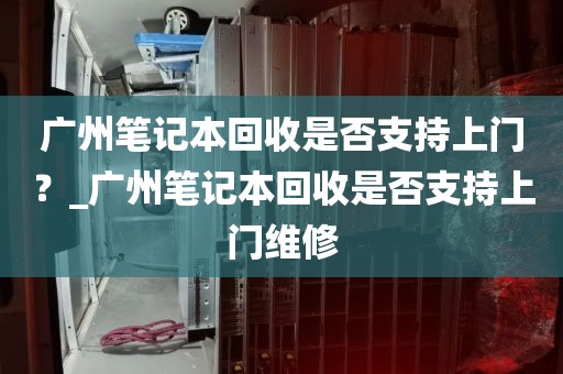 广州笔记本回收是否支持上门?_广州笔记本回收是否支持上门维修