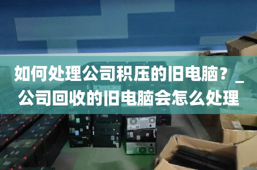 如何处理公司积压的旧电脑？_公司回收的旧电脑会怎么处理