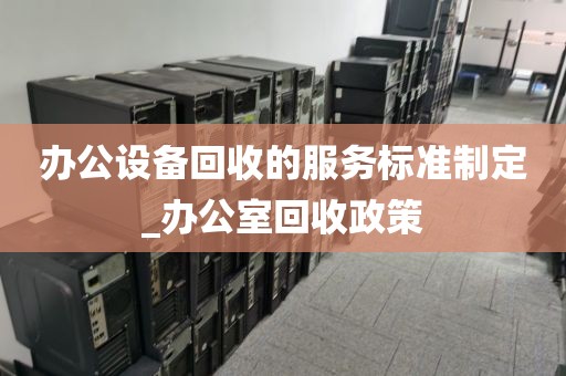 办公设备回收的服务标准制定_办公室回收政策