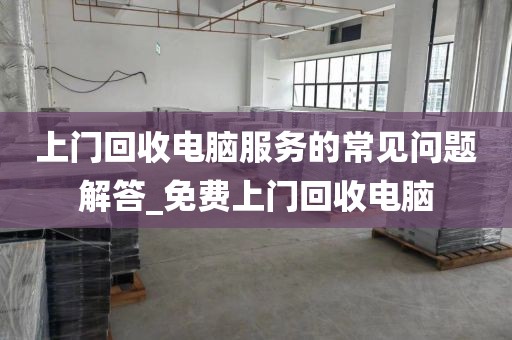 上门回收电脑服务的常见问题解答_免费上门回收电脑