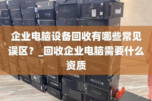 企业电脑设备回收有哪些常见误区?_回收企业电脑需要什么资质