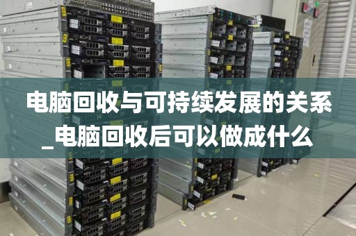 电脑回收与可持续发展的关系_电脑回收后可以做成什么