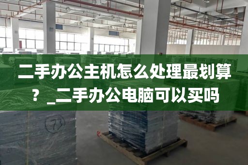 二手办公主机怎么处理最划算？_二手办公电脑可以买吗