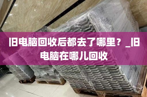 旧电脑回收后都去了哪里？_旧电脑在哪儿回收
