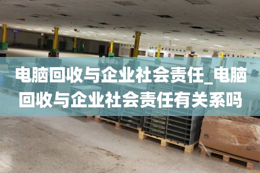 电脑回收与企业社会责任_电脑回收与企业社会责任有关系吗