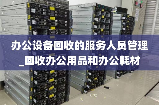 办公设备回收的服务人员管理_回收办公用品和办公耗材